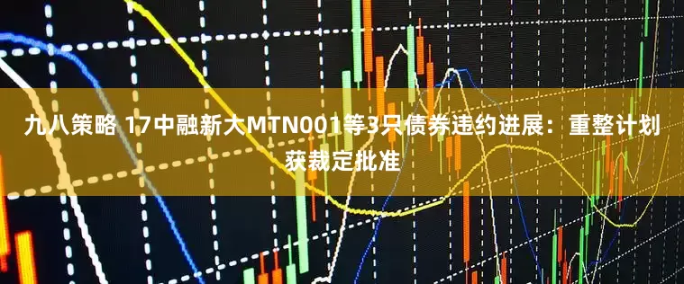 九八策略 17中融新大MTN001等3只债券违约进展：重整计划获裁定批准