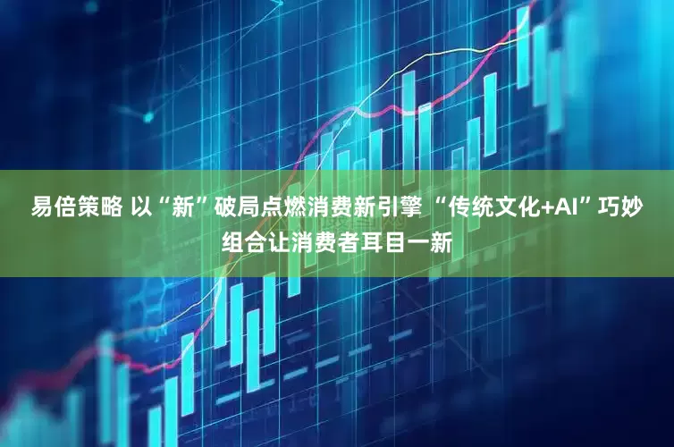 易倍策略 以“新”破局点燃消费新引擎 “传统文化+AI”巧妙组合让消费者耳目一新