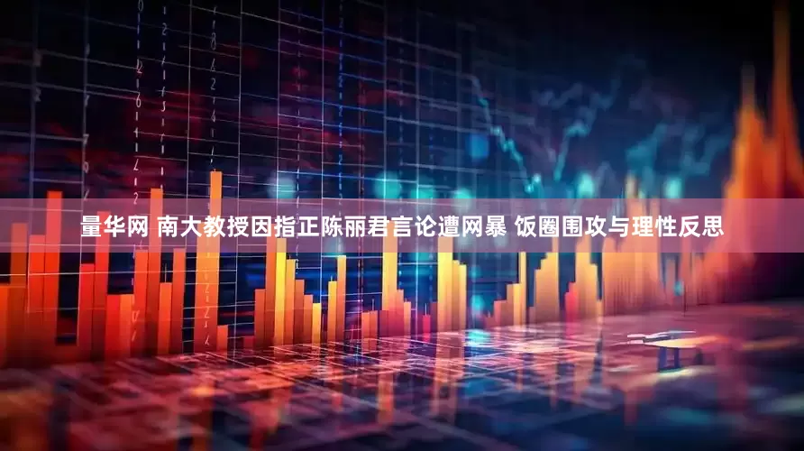 量华网 南大教授因指正陈丽君言论遭网暴 饭圈围攻与理性反思