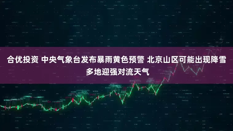 合优投资 中央气象台发布暴雨黄色预警 北京山区可能出现降雪 多地迎强对流天气