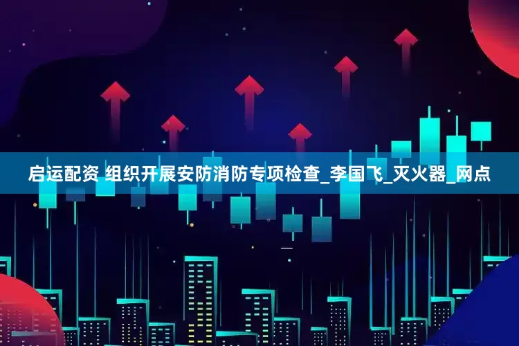 启运配资 组织开展安防消防专项检查_李国飞_灭火器_网点
