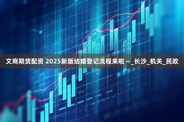 文商期货配资 2025新版结婚登记流程来啦～_长沙_机关_民政