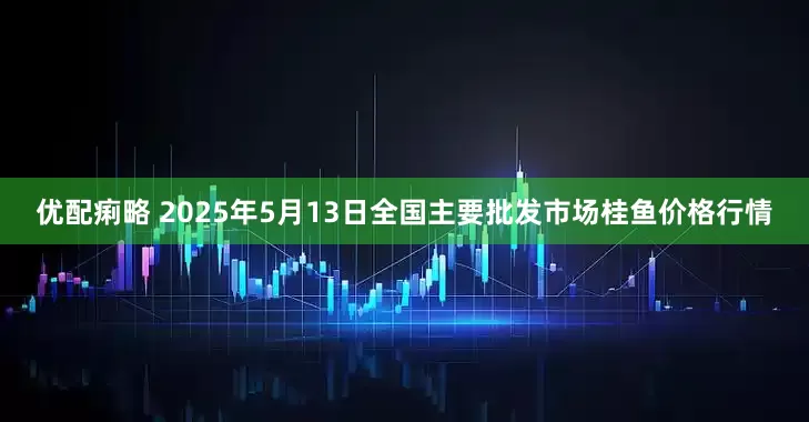优配痢略 2025年5月13日全国主要批发市场桂鱼价格行情