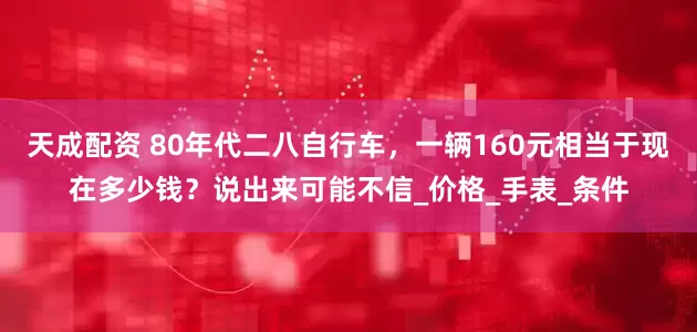 天成配资 80年代二八自行车，一辆160元相当于现在多少钱？说出来可能不信_价格_手表_条件
