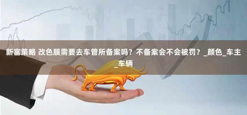 新富策略 改色膜需要去车管所备案吗？不备案会不会被罚？_颜色_车主_车辆