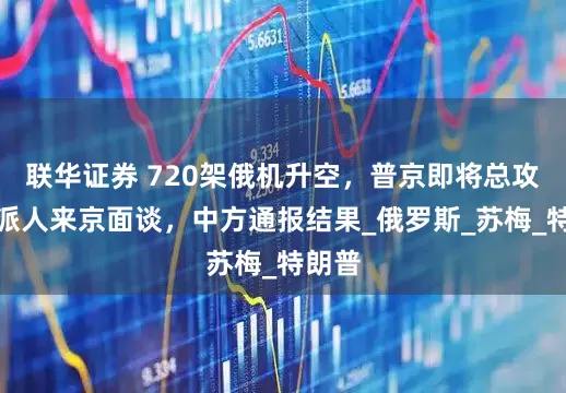 联华证券 720架俄机升空，普京即将总攻？俄派人来京面谈，中方通报结果_俄罗斯_苏梅_特朗普