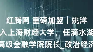 红腾网 重磅加盟｜姚洋教授全职加入上海财经大学，任滴水湖高级金融学院院长_政治经济学_中国_制度