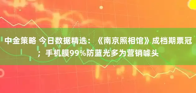 中金策略 今日数据精选：《南京照相馆》成档期票冠；手机膜99%防蓝光多为营销噱头