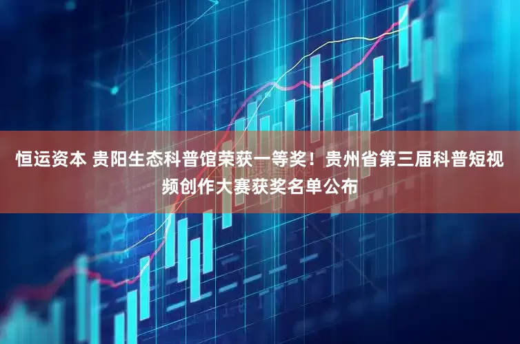恒运资本 贵阳生态科普馆荣获一等奖！贵州省第三届科普短视频创作大赛获奖名单公布