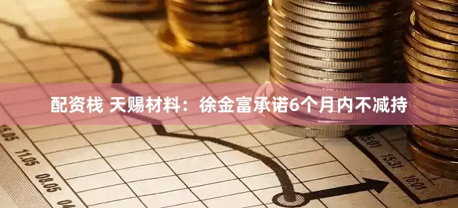 配资栈 天赐材料：徐金富承诺6个月内不减持