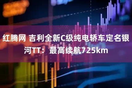 红腾网 吉利全新C级纯电轿车定名银河TT：最高续航725km
