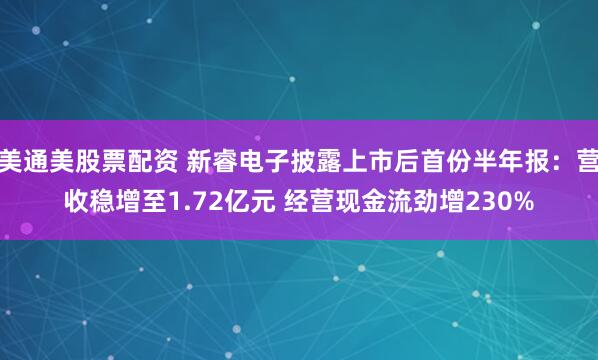 美通美股票配资 新睿电子披露上市后首份半年报：营收稳增至1.72亿元 经营现金流劲增230%
