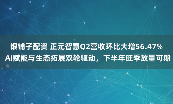 银铺子配资 正元智慧Q2营收环比大增56.47% AI赋能与生态拓展双轮驱动，下半年旺季放量可期