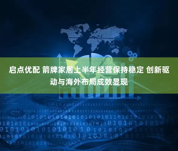 启点优配 箭牌家居上半年经营保持稳定 创新驱动与海外布局成效显现